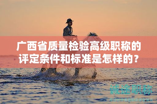 广西省质量检验高级职称的评定条件和标准是怎样的？