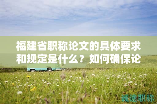 福建省职称论文的具体要求和规定是什么？如何确保论文符合要求？