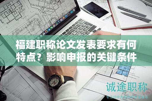 福建职称论文发表要求有何特点？影响申报的关键条件是什么？