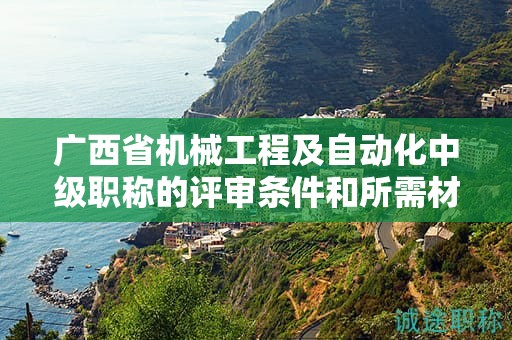 广西省机械工程及自动化中级职称的评审条件和所需材料是什么？如何准备？