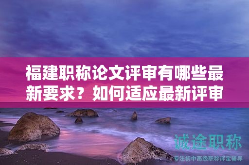 福建职称论文评审有哪些最新要求？如何适应最新评审标准？