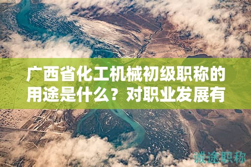 广西省化工机械初级职称的用途是什么？对职业发展有何帮助？