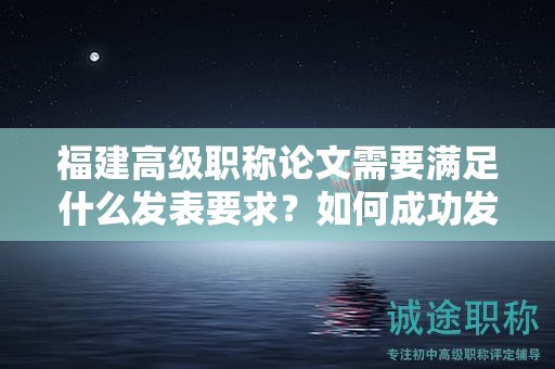 福建高级职称论文需要满足什么发表要求？如何成功发表高级职称论文？