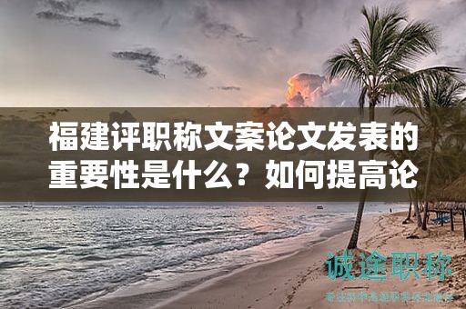 福建评职称文案论文发表的重要性是什么？如何提高论文发表的成功率？