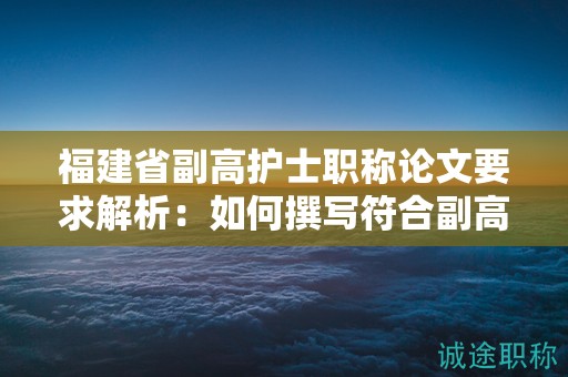 福建省副高护士职称论文要求解析：如何撰写符合副高护士职称评审标准的论文？