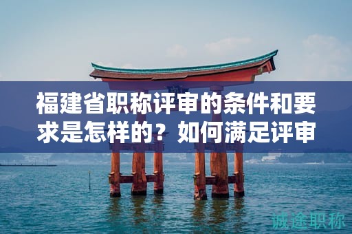 福建省职称评审的条件和要求是怎样的？如何满足评审的标准？