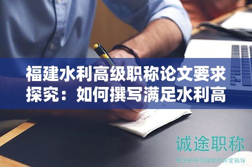 福建水利高级职称论文要求探究：如何撰写满足水利高级职称评审标准的论文？