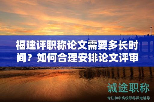 福建评职称论文需要多长时间？如何合理安排论文评审时间？