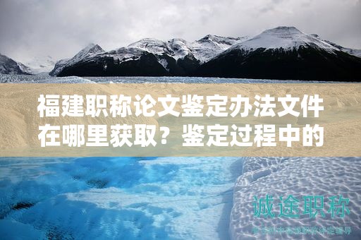福建职称论文鉴定办法文件在哪里获取？鉴定过程中的注意事项有哪些？