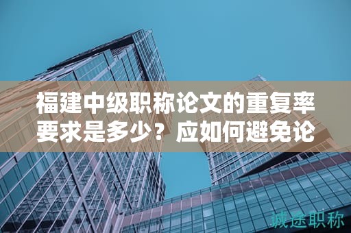 福建中级职称论文的重复率要求是多少？应如何避免论文中的重复内容？
