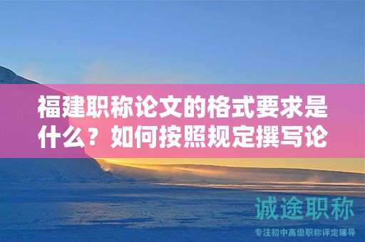 福建职称论文的格式要求是什么？如何按照规定撰写论文格式？