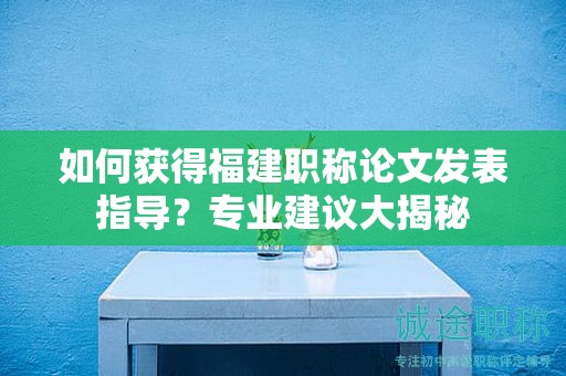 如何获得福建职称论文发表指导？专业建议大揭秘