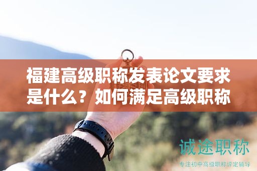 福建高级职称发表论文要求是什么？如何满足高级职称评审的发表标准？