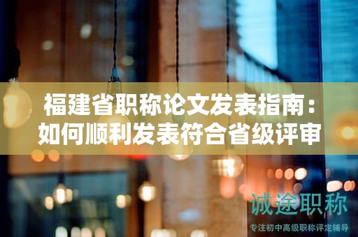 福建省职称论文发表指南：如何顺利发表符合省级评审要求的论文？