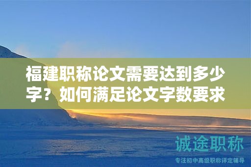 福建职称论文需要达到多少字？如何满足论文字数要求？