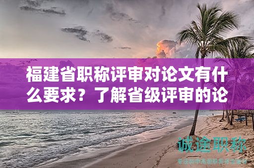 福建省职称评审对论文有什么要求？了解省级评审的论文要求和标准是关键。
