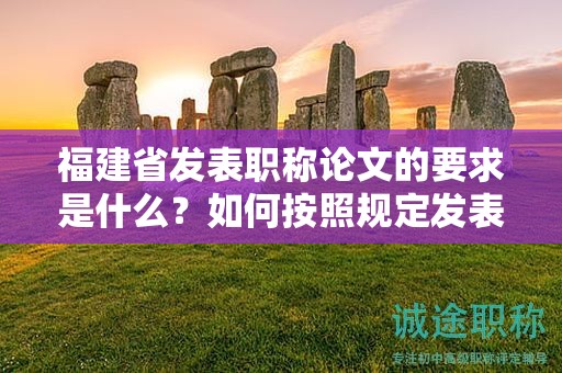 福建省发表职称论文的要求是什么？如何按照规定发表职称论文？