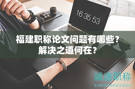 福建职称论文问题有哪些？解决之道何在？