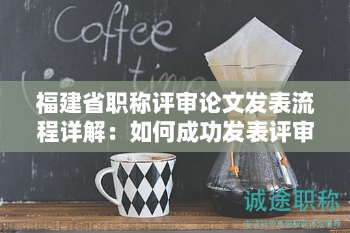 福建省职称评审论文发表流程详解：如何成功发表评审所需的论文？