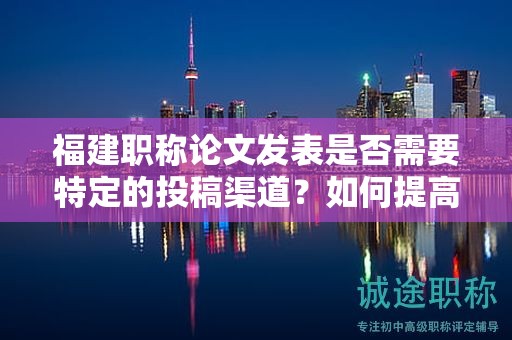 福建职称论文发表是否需要特定的投稿渠道？如何提高发表的成功率？