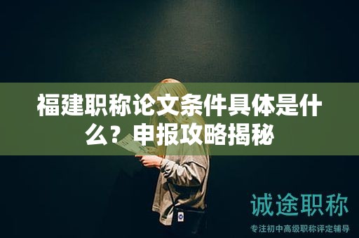 福建职称论文条件具体是什么？申报攻略揭秘