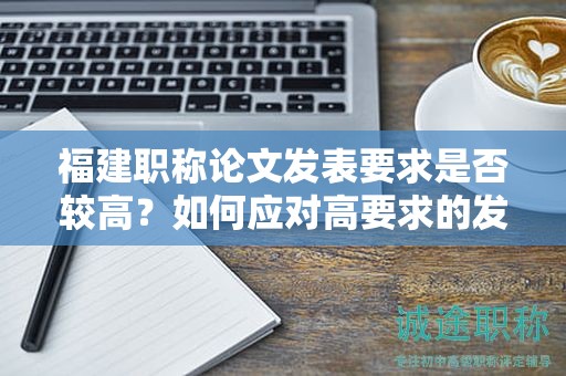 福建职称论文发表要求是否较高？如何应对高要求的发表标准？