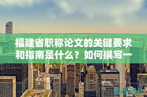 福建省职称论文的关键要求和指南是什么？如何撰写一篇合格的论文？
