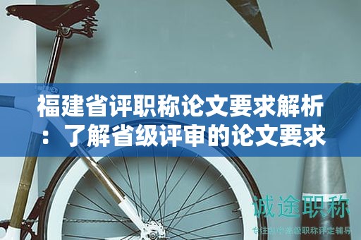 福建省评职称论文要求解析：了解省级评审的论文要求和标准是关键。