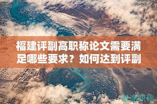 福建评副高职称论文需要满足哪些要求？如何达到评副高职称的论文要求？