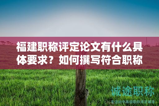 福建职称评定论文有什么具体要求？如何撰写符合职称评定标准的论文？