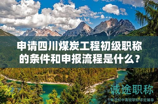 申请四川煤炭工程初级职称的条件和申报流程是什么？初级职称的价值何在？