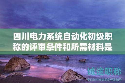 四川电力系统自动化初级职称的评审条件和所需材料是什么？详细了解要求