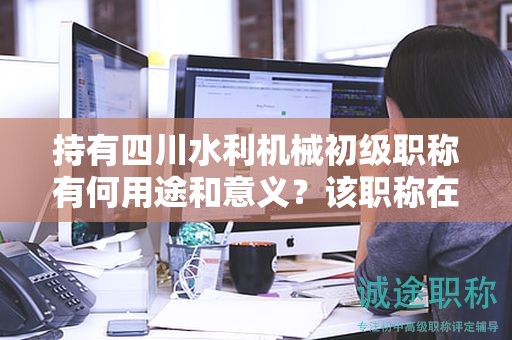持有四川水利机械初级职称有何用途和意义？该职称在哪些方面具有应用价值？