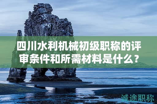 四川水利机械初级职称的评审条件和所需材料是什么？满足哪些条件后才能申请该职称？