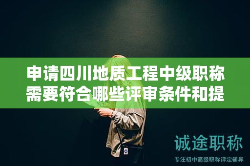 申请四川地质工程中级职称需要符合哪些评审条件和提交哪些材料？