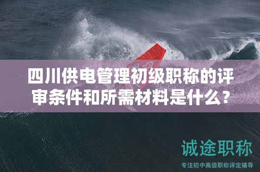 四川供电管理初级职称的评审条件和所需材料是什么？