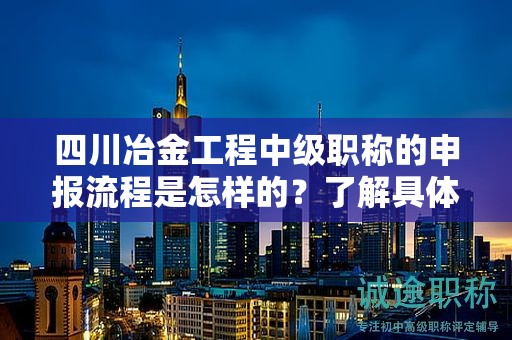 四川冶金工程中级职称的申报流程是怎样的？了解具体步骤和要求