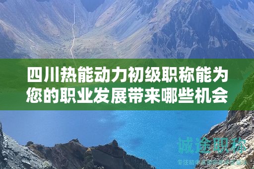 四川热能动力初级职称能为您的职业发展带来哪些机会？揭示职称的价值