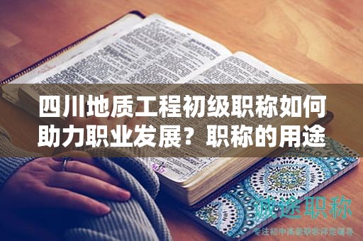 四川地质工程初级职称如何助力职业发展？职称的用途和意义是什么？
