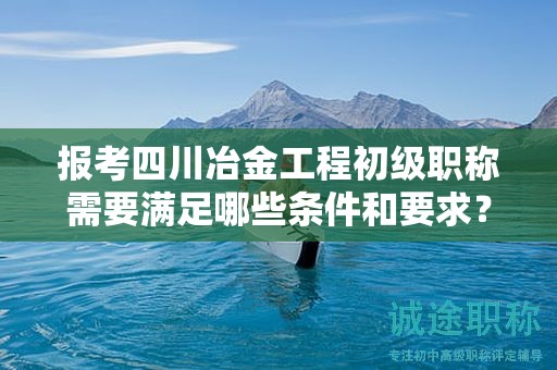 报考四川冶金工程初级职称需要满足哪些条件和要求？了解报名细节