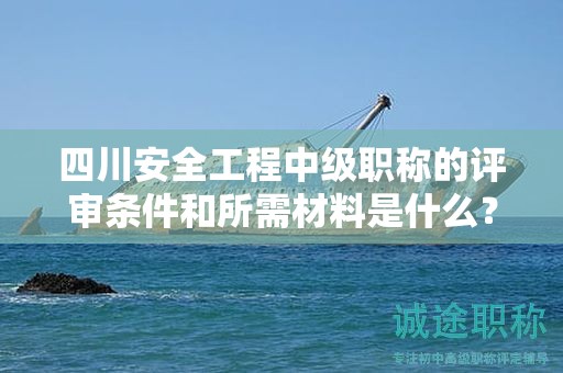 四川安全工程中级职称的评审条件和所需材料是什么？了解职称评审的要求。
