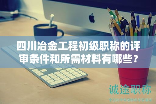 四川冶金工程初级职称的评审条件和所需材料有哪些？详细了解要求