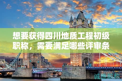 想要获得四川地质工程初级职称，需要满足哪些评审条件和材料要求？