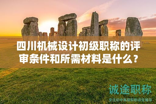 四川机械设计初级职称的评审条件和所需材料是什么？了解申请该职称的条件和提交的文件资料