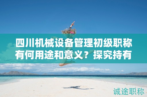 四川机械设备管理初级职称有何用途和意义？探究持有该职称的应用领域和价值
