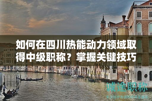 如何在四川热能动力领域取得中级职称？掌握关键技巧