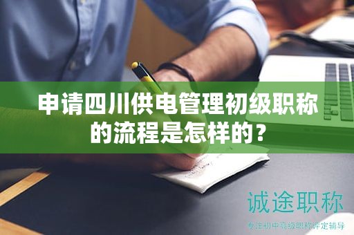 申请四川供电管理初级职称的流程是怎样的？