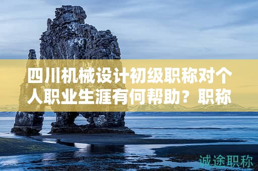 四川机械设计初级职称对个人职业生涯有何帮助？职称的价值体现在哪里？