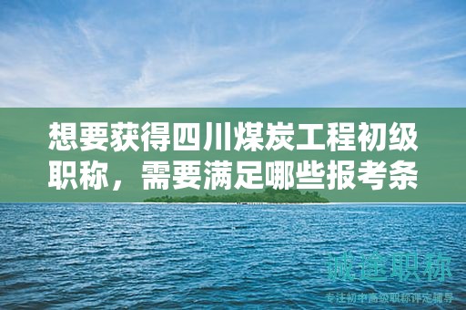 想要获得四川煤炭工程初级职称，需要满足哪些报考条件和要求？