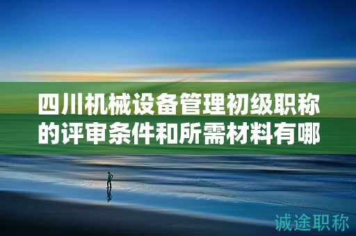 四川机械设备管理初级职称的评审条件和所需材料有哪些？满足哪些条件后才能申请该职称？